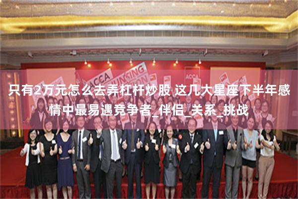 只有2万元怎么去弄杠杆炒股 这几大星座下半年感情中最易遇竞争者_伴侣_关系_挑战