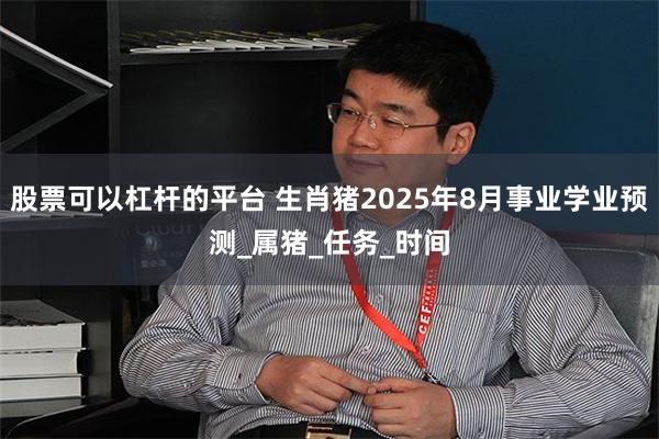 股票可以杠杆的平台 生肖猪2025年8月事业学业预测_属猪_任务_时间