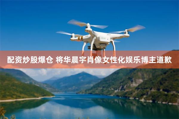 配资炒股爆仓 将华晨宇肖像女性化娱乐博主道歉