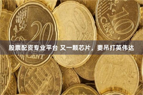 股票配资专业平台 又一颗芯片，要吊打英伟达