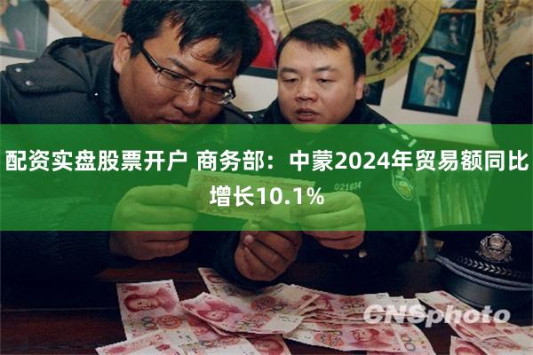配资实盘股票开户 商务部：中蒙2024年贸易额同比增长10.1%