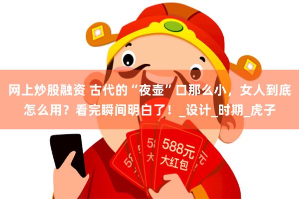 网上炒股融资 古代的“夜壶”口那么小，女人到底怎么用？看完瞬间明白了！_设计_时期_虎子