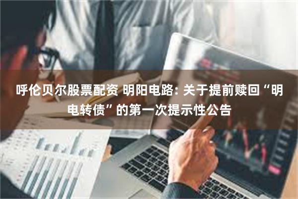 呼伦贝尔股票配资 明阳电路: 关于提前赎回“明电转债”的第一次提示性公告