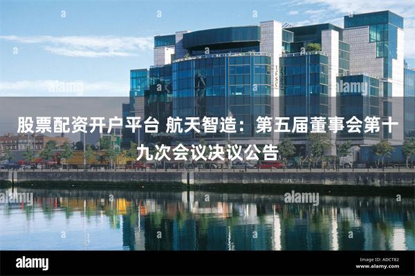 股票配资开户平台 航天智造：第五届董事会第十九次会议决议公告