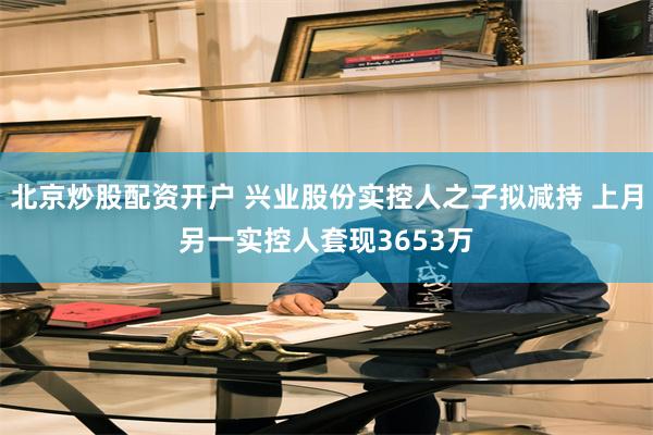 北京炒股配资开户 兴业股份实控人之子拟减持 上月另一实控人套现3653万