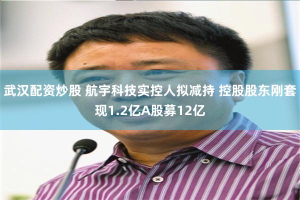 武汉配资炒股 航宇科技实控人拟减持 控股股东刚套现1.2亿A股募12亿