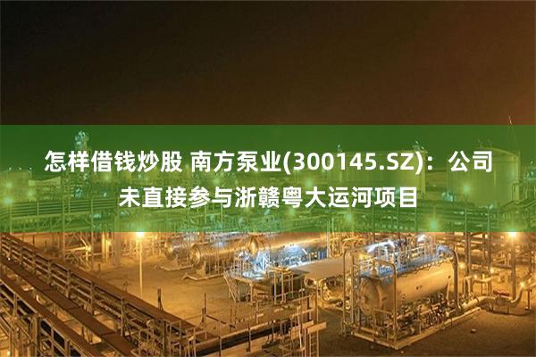 怎样借钱炒股 南方泵业(300145.SZ)：公司未直接参与浙赣粤大运河项目