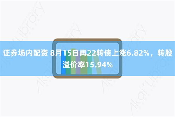 证券场内配资 8月15日再22转债上涨6.82%，转股溢价率15.94%