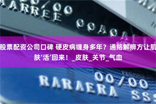 股票配资公司口碑 硬皮病缠身多年？通络解痹方让肌肤‘活’回来！_皮肤_关节_气血