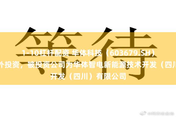 1-10杠杆配资 华体科技（603679.SH）新增一起对外投资，被投资公司为华体智电新能源技术开发（四川）有限公司