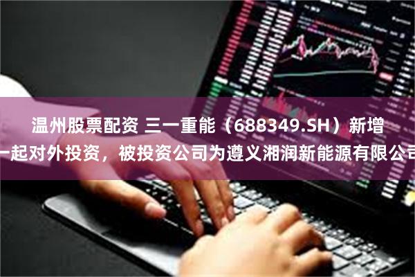 温州股票配资 三一重能（688349.SH）新增一起对外投资，被投资公司为遵义湘润新能源有限公司